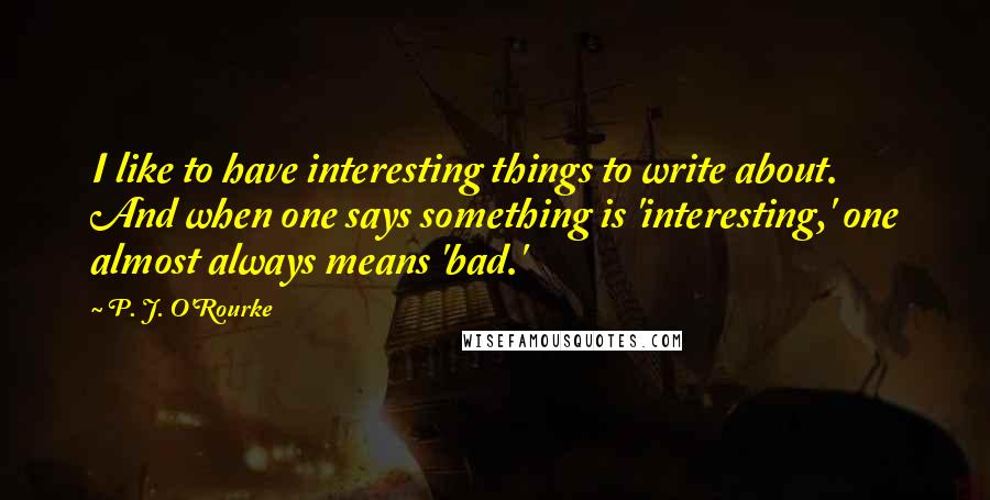 P. J. O'Rourke Quotes: I like to have interesting things to write about. And when one says something is 'interesting,' one almost always means 'bad.'