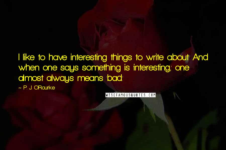 P. J. O'Rourke Quotes: I like to have interesting things to write about. And when one says something is 'interesting,' one almost always means 'bad.'