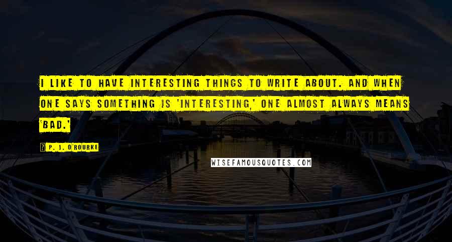 P. J. O'Rourke Quotes: I like to have interesting things to write about. And when one says something is 'interesting,' one almost always means 'bad.'