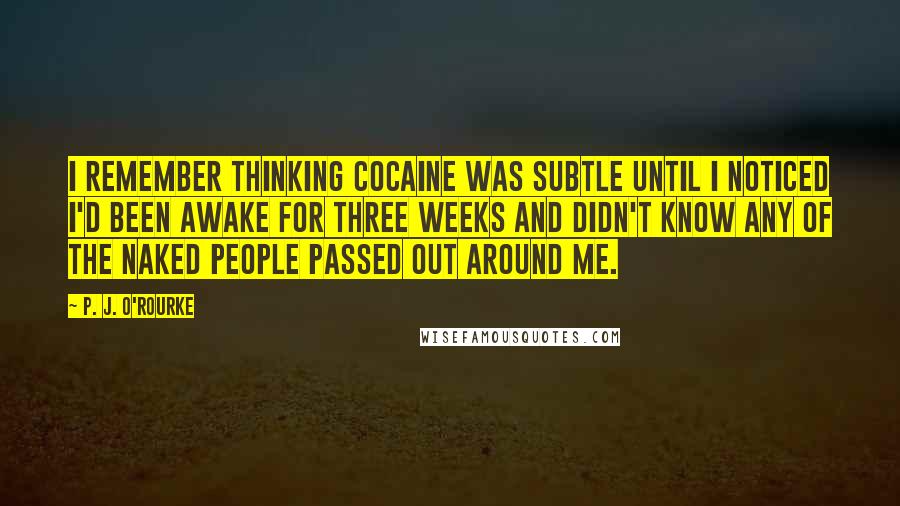 P. J. O'Rourke Quotes: I remember thinking cocaine was subtle until I noticed I'd been awake for three weeks and didn't know any of the naked people passed out around me.