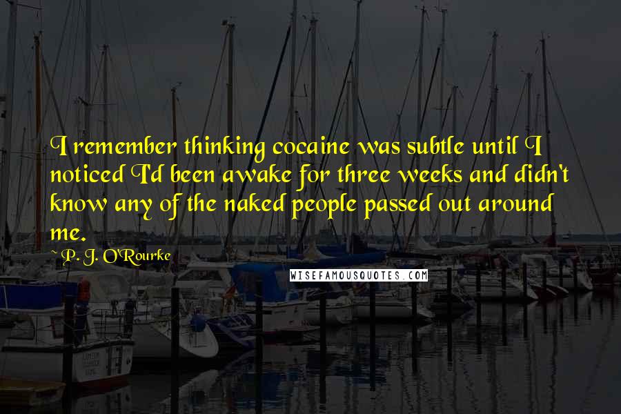 P. J. O'Rourke Quotes: I remember thinking cocaine was subtle until I noticed I'd been awake for three weeks and didn't know any of the naked people passed out around me.