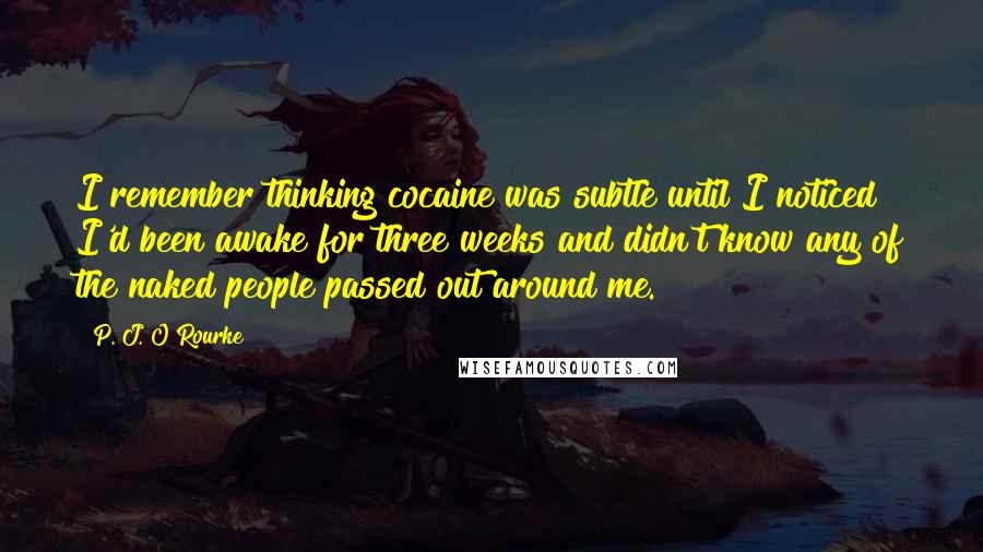 P. J. O'Rourke Quotes: I remember thinking cocaine was subtle until I noticed I'd been awake for three weeks and didn't know any of the naked people passed out around me.