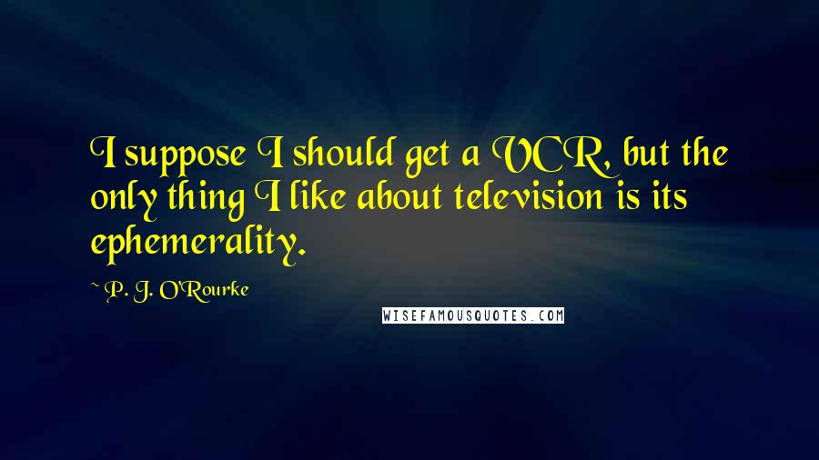 P. J. O'Rourke Quotes: I suppose I should get a VCR, but the only thing I like about television is its ephemerality.