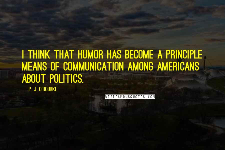 P. J. O'Rourke Quotes: I think that humor has become a principle means of communication among Americans about politics.
