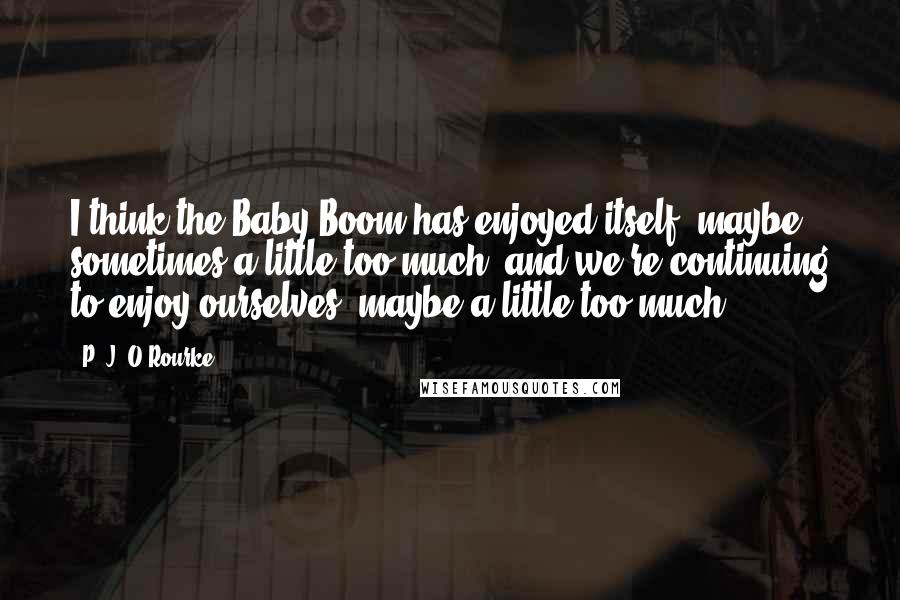 P. J. O'Rourke Quotes: I think the Baby Boom has enjoyed itself, maybe sometimes a little too much, and we're continuing to enjoy ourselves, maybe a little too much.