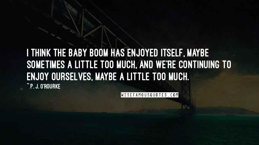 P. J. O'Rourke Quotes: I think the Baby Boom has enjoyed itself, maybe sometimes a little too much, and we're continuing to enjoy ourselves, maybe a little too much.