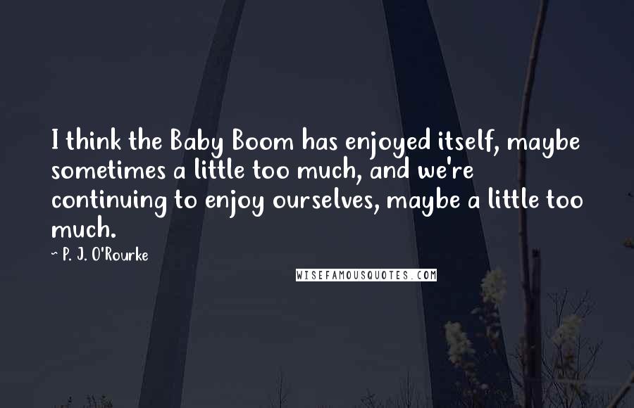 P. J. O'Rourke Quotes: I think the Baby Boom has enjoyed itself, maybe sometimes a little too much, and we're continuing to enjoy ourselves, maybe a little too much.