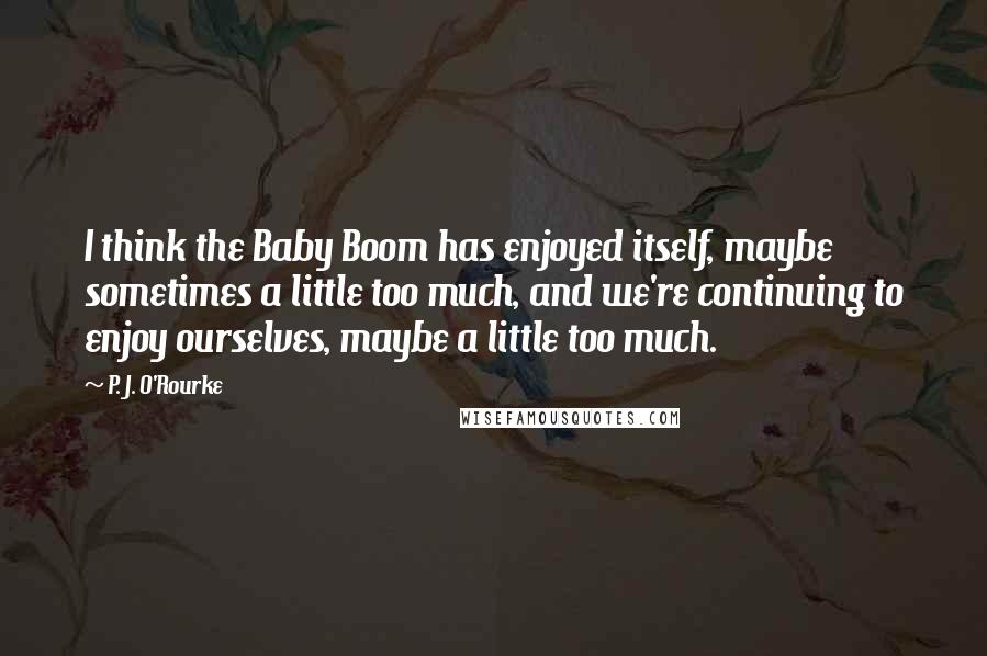 P. J. O'Rourke Quotes: I think the Baby Boom has enjoyed itself, maybe sometimes a little too much, and we're continuing to enjoy ourselves, maybe a little too much.