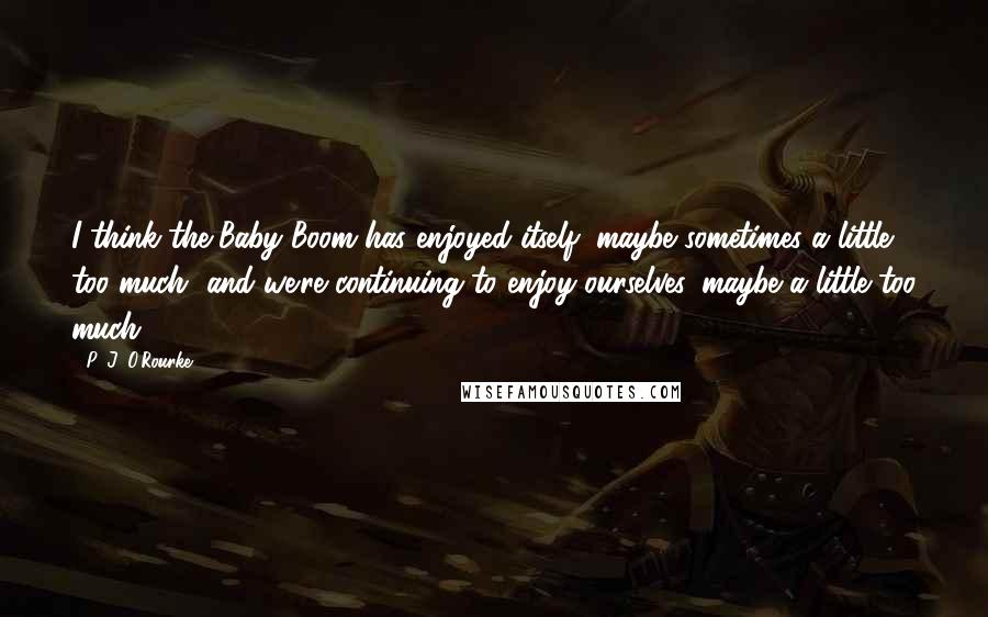 P. J. O'Rourke Quotes: I think the Baby Boom has enjoyed itself, maybe sometimes a little too much, and we're continuing to enjoy ourselves, maybe a little too much.