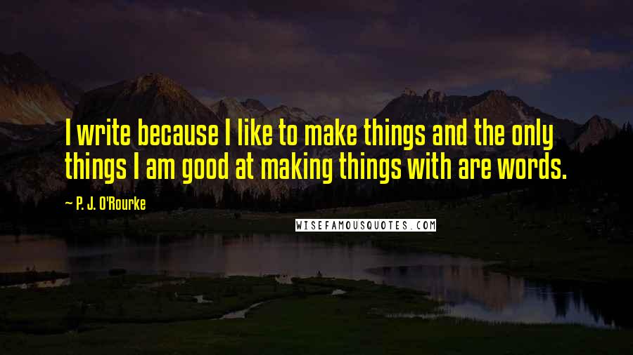 P. J. O'Rourke Quotes: I write because I like to make things and the only things I am good at making things with are words.