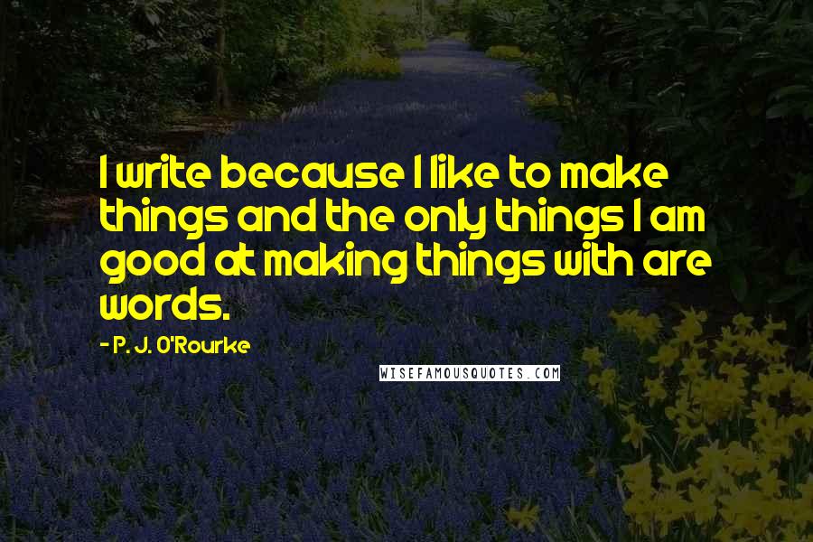 P. J. O'Rourke Quotes: I write because I like to make things and the only things I am good at making things with are words.