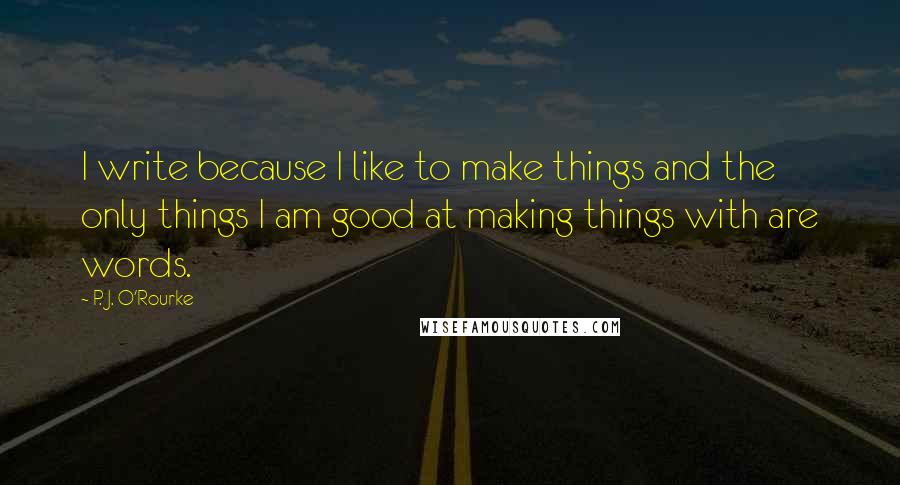 P. J. O'Rourke Quotes: I write because I like to make things and the only things I am good at making things with are words.