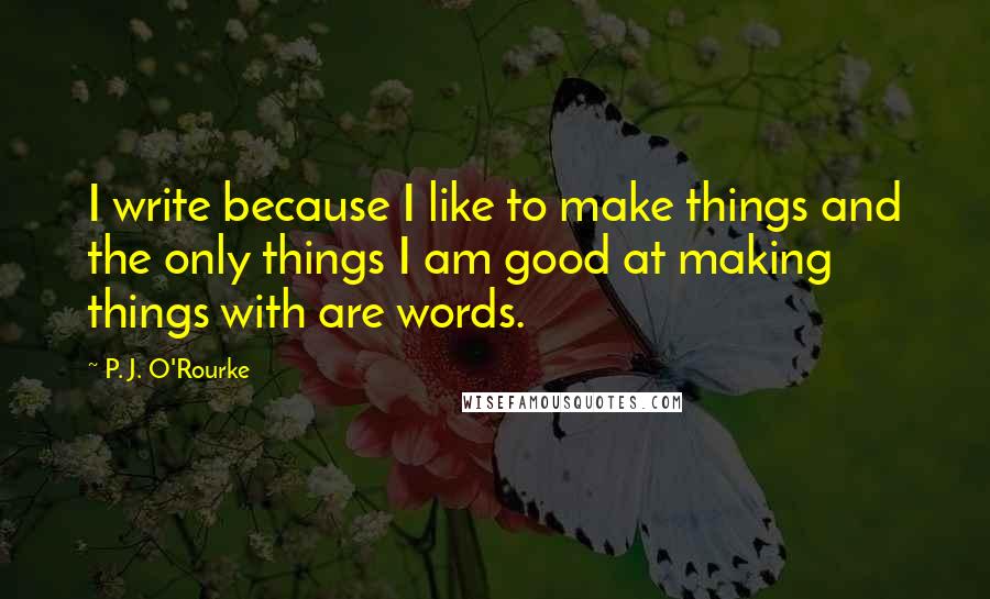 P. J. O'Rourke Quotes: I write because I like to make things and the only things I am good at making things with are words.