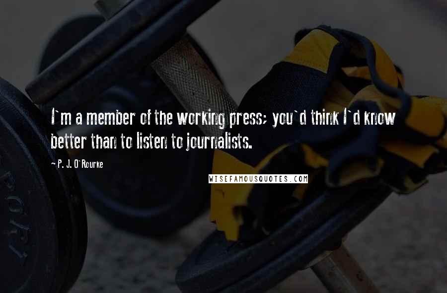 P. J. O'Rourke Quotes: I'm a member of the working press; you'd think I'd know better than to listen to journalists.