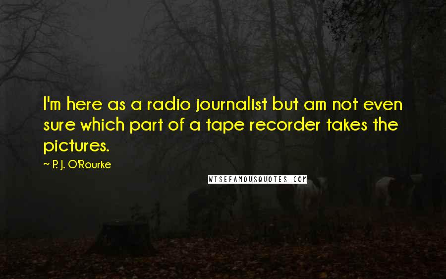 P. J. O'Rourke Quotes: I'm here as a radio journalist but am not even sure which part of a tape recorder takes the pictures.