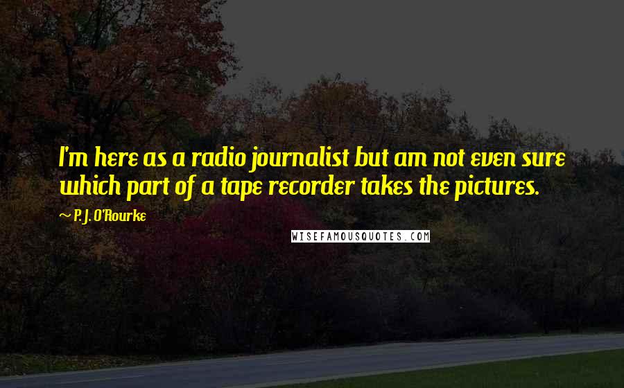 P. J. O'Rourke Quotes: I'm here as a radio journalist but am not even sure which part of a tape recorder takes the pictures.