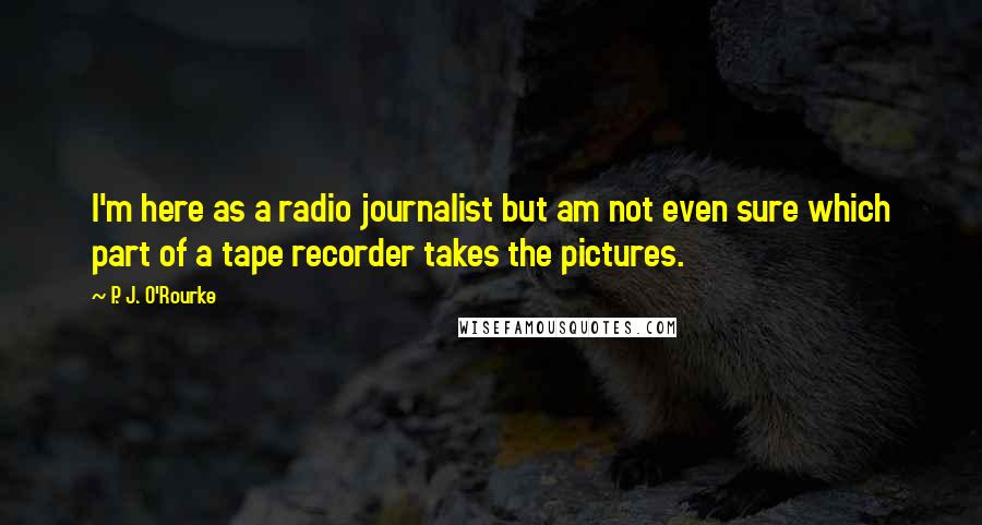 P. J. O'Rourke Quotes: I'm here as a radio journalist but am not even sure which part of a tape recorder takes the pictures.