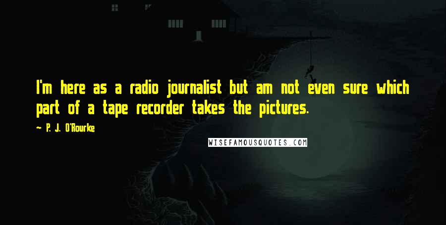 P. J. O'Rourke Quotes: I'm here as a radio journalist but am not even sure which part of a tape recorder takes the pictures.