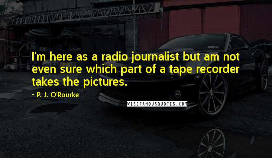 P. J. O'Rourke Quotes: I'm here as a radio journalist but am not even sure which part of a tape recorder takes the pictures.