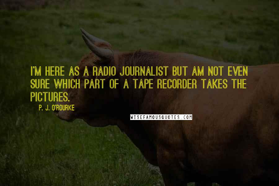 P. J. O'Rourke Quotes: I'm here as a radio journalist but am not even sure which part of a tape recorder takes the pictures.