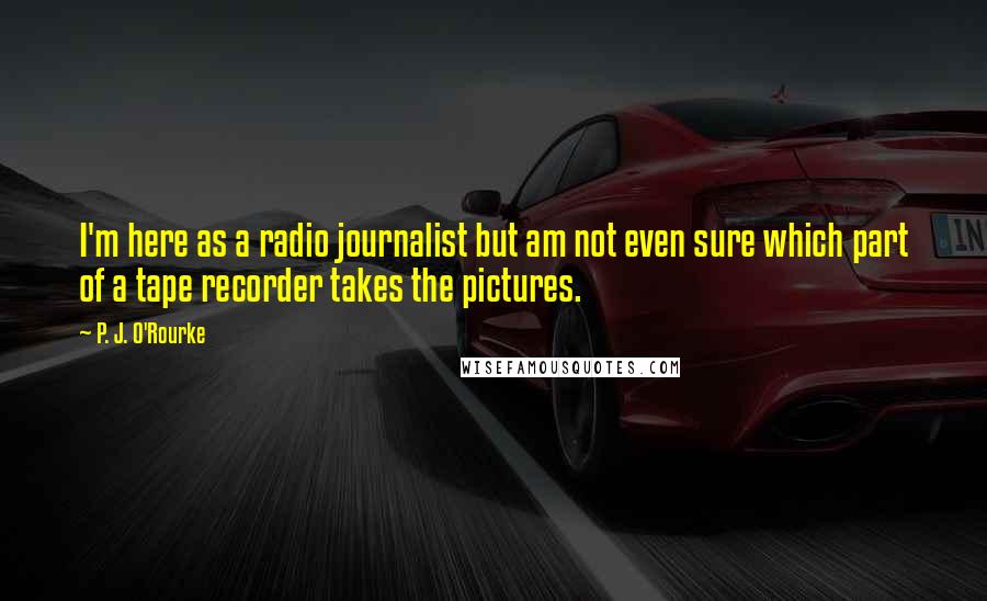 P. J. O'Rourke Quotes: I'm here as a radio journalist but am not even sure which part of a tape recorder takes the pictures.