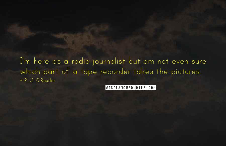 P. J. O'Rourke Quotes: I'm here as a radio journalist but am not even sure which part of a tape recorder takes the pictures.