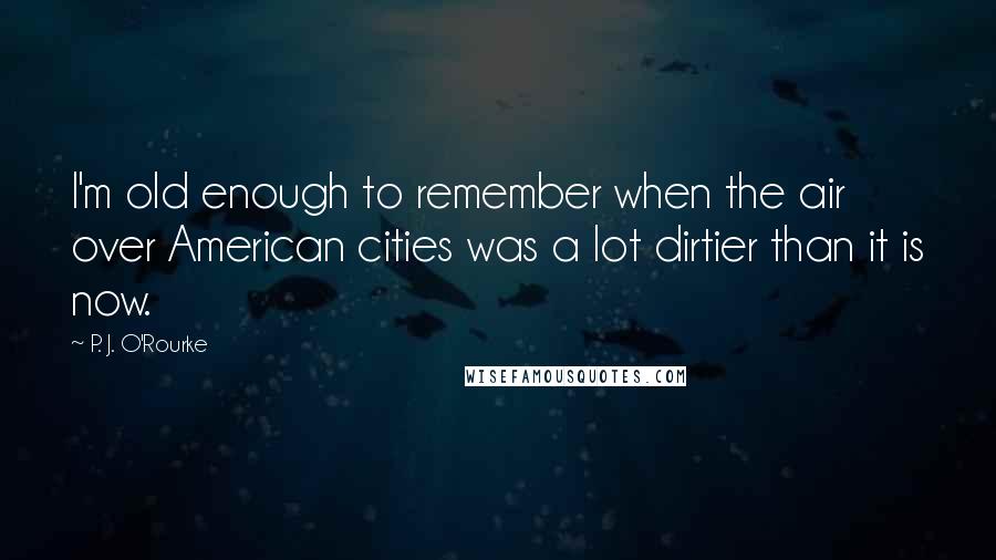 P. J. O'Rourke Quotes: I'm old enough to remember when the air over American cities was a lot dirtier than it is now.