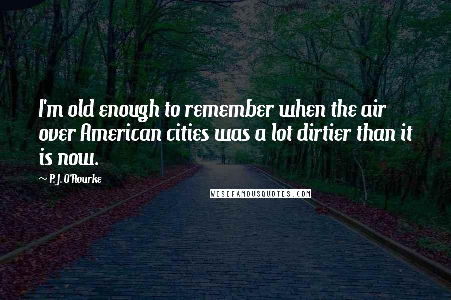 P. J. O'Rourke Quotes: I'm old enough to remember when the air over American cities was a lot dirtier than it is now.