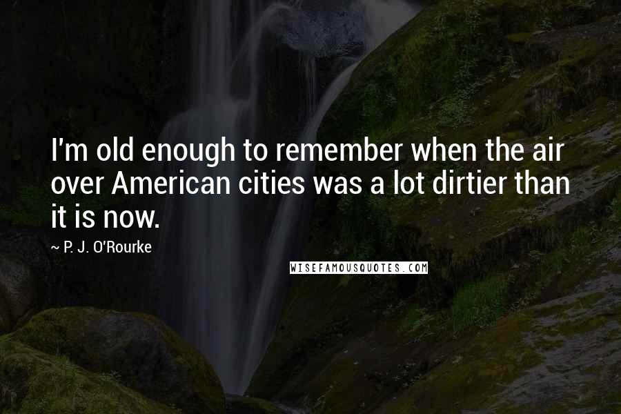 P. J. O'Rourke Quotes: I'm old enough to remember when the air over American cities was a lot dirtier than it is now.