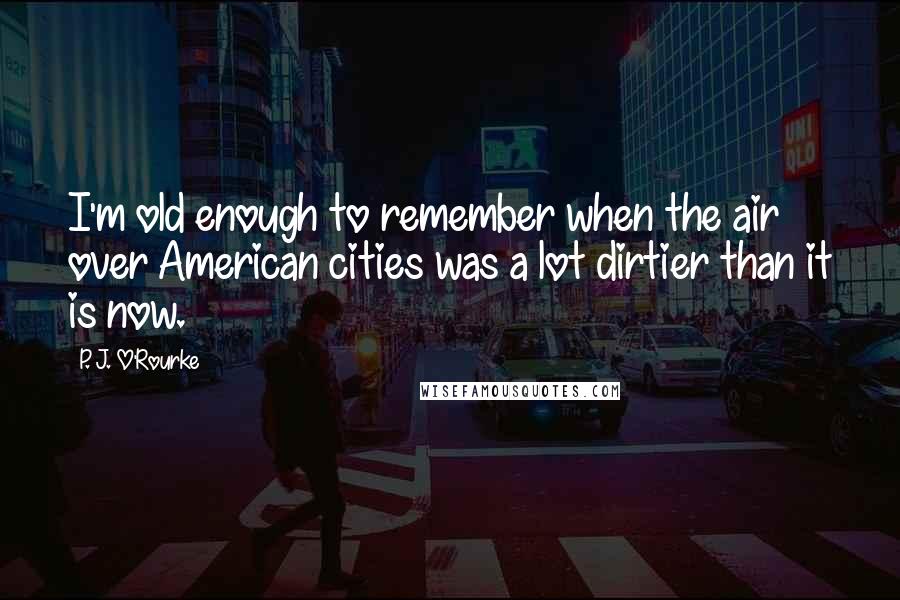P. J. O'Rourke Quotes: I'm old enough to remember when the air over American cities was a lot dirtier than it is now.