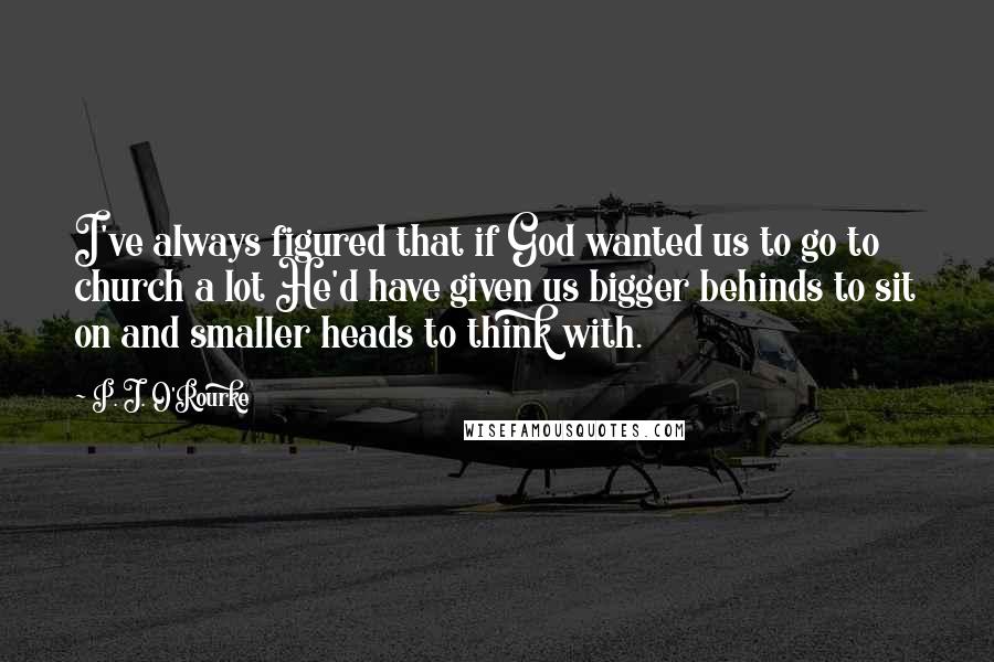 P. J. O'Rourke Quotes: I've always figured that if God wanted us to go to church a lot He'd have given us bigger behinds to sit on and smaller heads to think with.