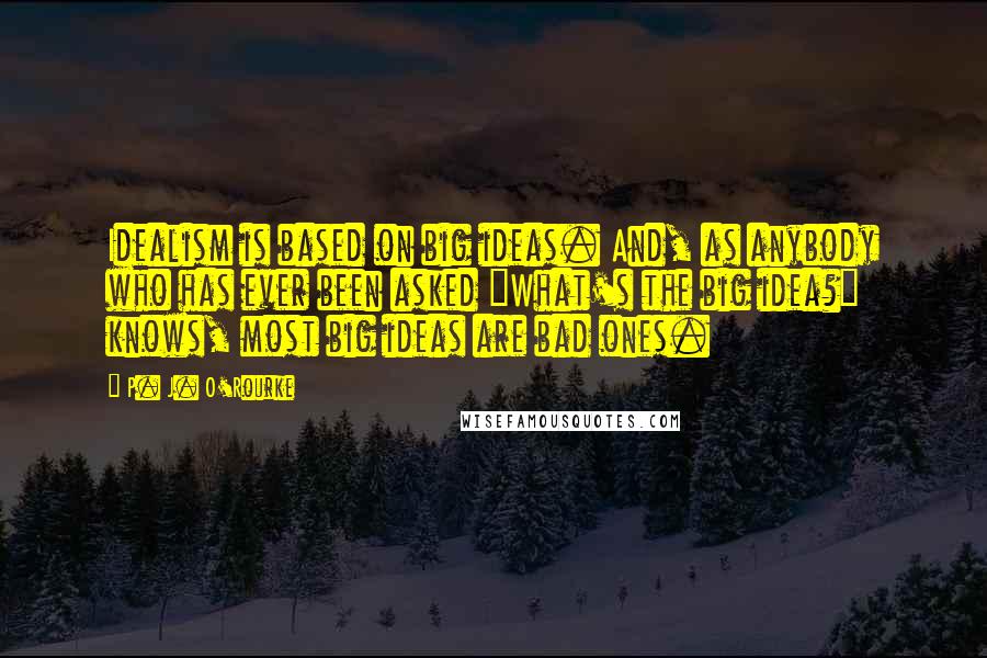 P. J. O'Rourke Quotes: Idealism is based on big ideas. And, as anybody who has ever been asked "What's the big idea?" knows, most big ideas are bad ones.