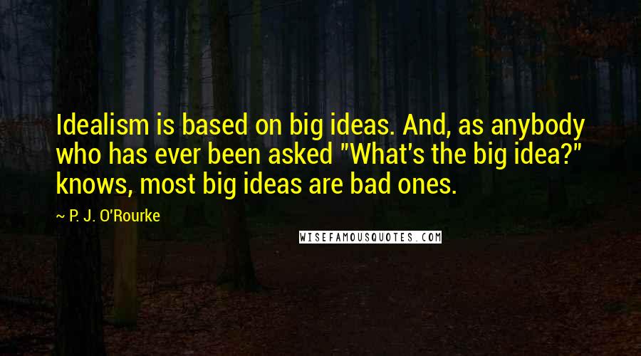 P. J. O'Rourke Quotes: Idealism is based on big ideas. And, as anybody who has ever been asked "What's the big idea?" knows, most big ideas are bad ones.