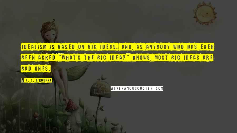 P. J. O'Rourke Quotes: Idealism is based on big ideas. And, as anybody who has ever been asked "What's the big idea?" knows, most big ideas are bad ones.