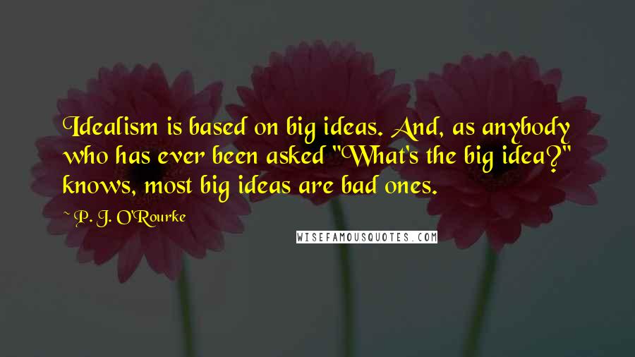 P. J. O'Rourke Quotes: Idealism is based on big ideas. And, as anybody who has ever been asked "What's the big idea?" knows, most big ideas are bad ones.