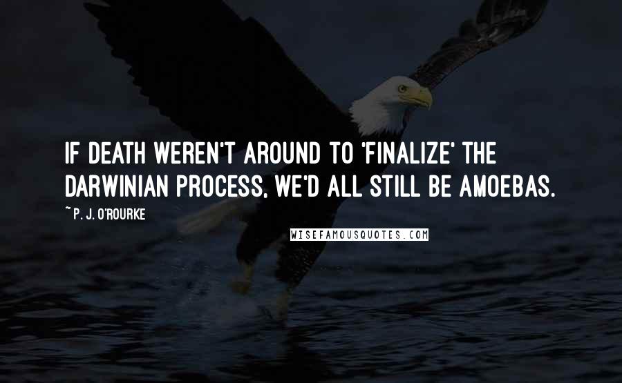 P. J. O'Rourke Quotes: If death weren't around to 'finalize' the Darwinian process, we'd all still be amoebas.