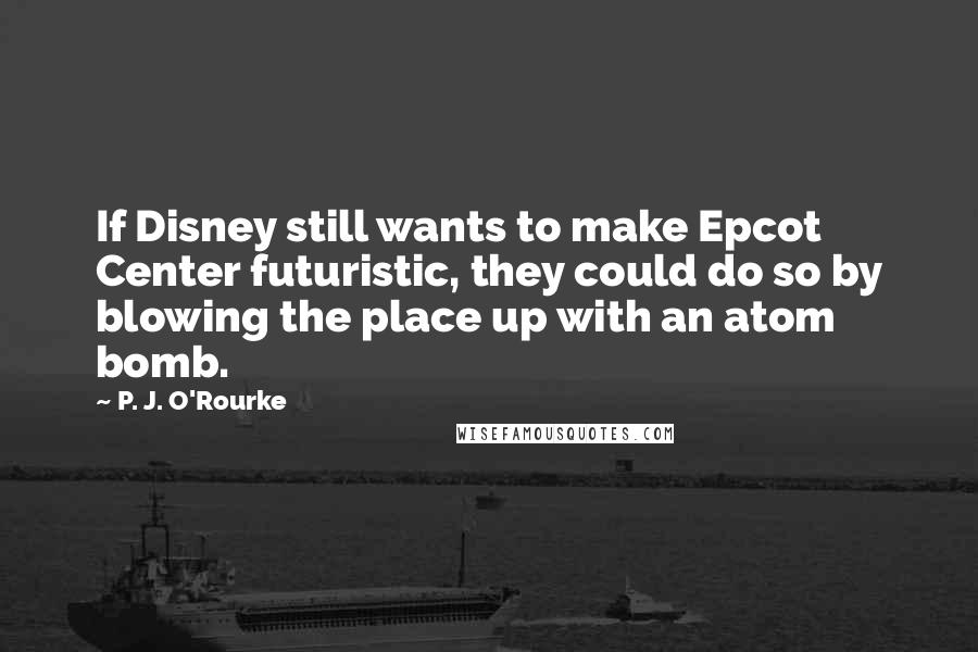 P. J. O'Rourke Quotes: If Disney still wants to make Epcot Center futuristic, they could do so by blowing the place up with an atom bomb.