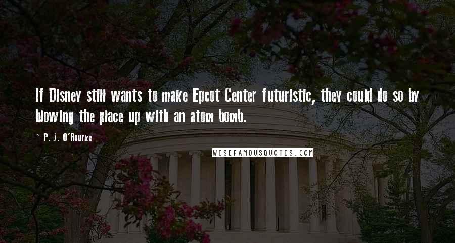 P. J. O'Rourke Quotes: If Disney still wants to make Epcot Center futuristic, they could do so by blowing the place up with an atom bomb.