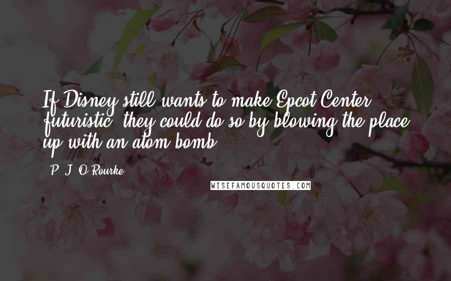 P. J. O'Rourke Quotes: If Disney still wants to make Epcot Center futuristic, they could do so by blowing the place up with an atom bomb.