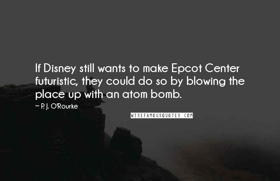 P. J. O'Rourke Quotes: If Disney still wants to make Epcot Center futuristic, they could do so by blowing the place up with an atom bomb.