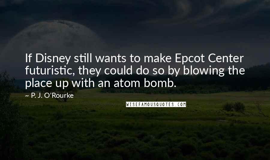 P. J. O'Rourke Quotes: If Disney still wants to make Epcot Center futuristic, they could do so by blowing the place up with an atom bomb.