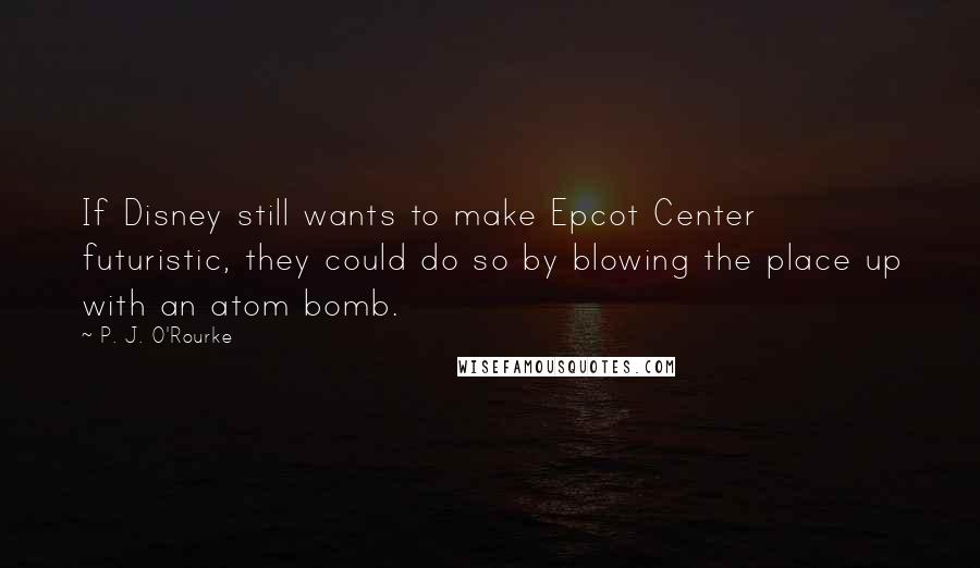 P. J. O'Rourke Quotes: If Disney still wants to make Epcot Center futuristic, they could do so by blowing the place up with an atom bomb.