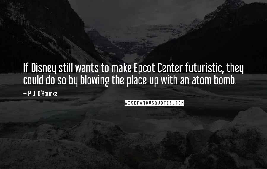 P. J. O'Rourke Quotes: If Disney still wants to make Epcot Center futuristic, they could do so by blowing the place up with an atom bomb.