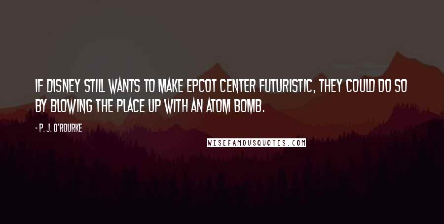 P. J. O'Rourke Quotes: If Disney still wants to make Epcot Center futuristic, they could do so by blowing the place up with an atom bomb.