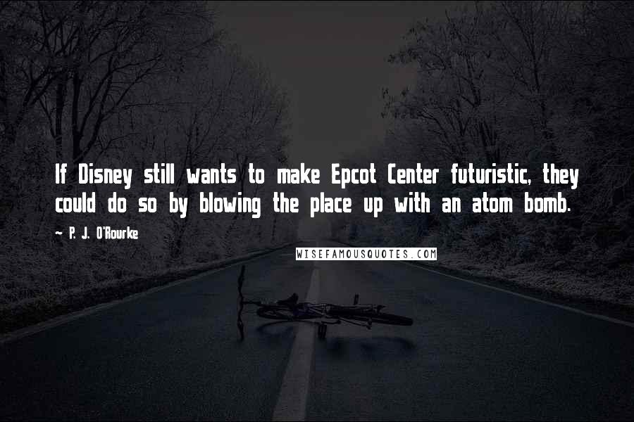 P. J. O'Rourke Quotes: If Disney still wants to make Epcot Center futuristic, they could do so by blowing the place up with an atom bomb.