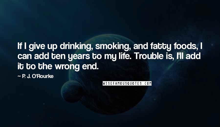 P. J. O'Rourke Quotes: If I give up drinking, smoking, and fatty foods, I can add ten years to my life. Trouble is, I'll add it to the wrong end.