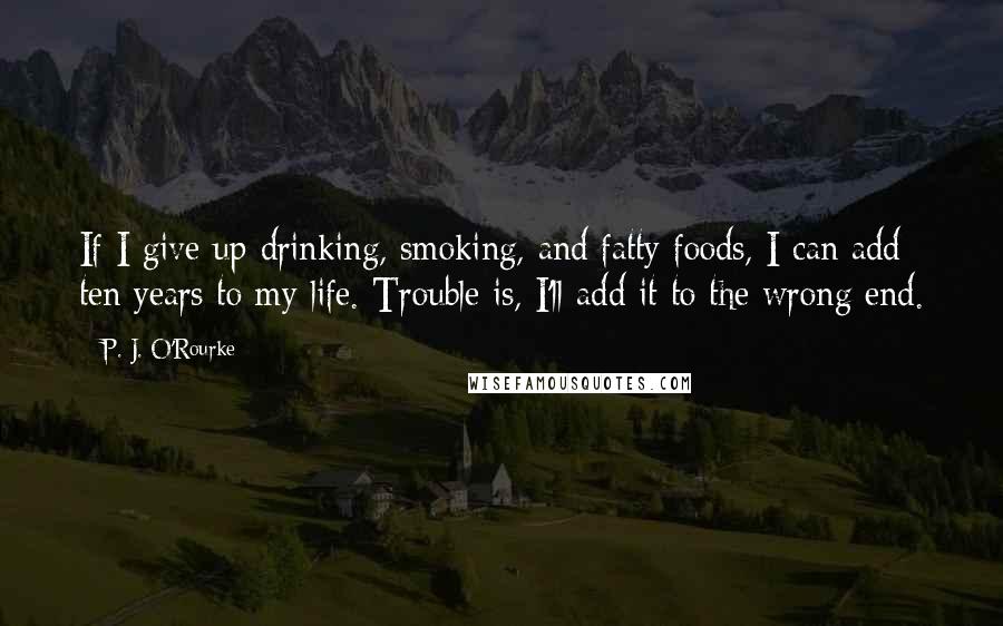 P. J. O'Rourke Quotes: If I give up drinking, smoking, and fatty foods, I can add ten years to my life. Trouble is, I'll add it to the wrong end.