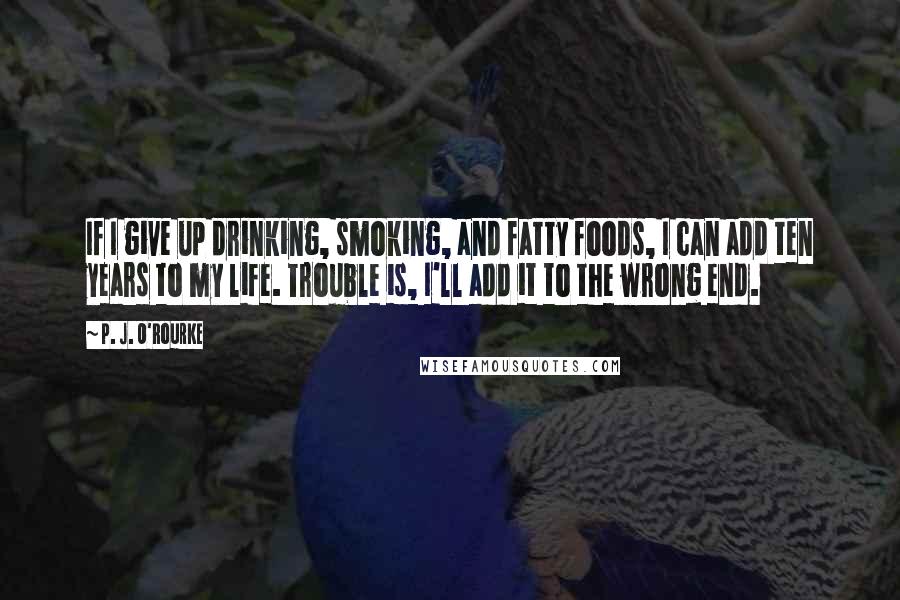 P. J. O'Rourke Quotes: If I give up drinking, smoking, and fatty foods, I can add ten years to my life. Trouble is, I'll add it to the wrong end.