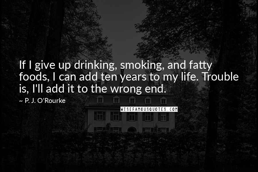 P. J. O'Rourke Quotes: If I give up drinking, smoking, and fatty foods, I can add ten years to my life. Trouble is, I'll add it to the wrong end.