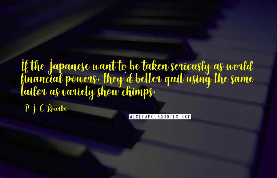 P. J. O'Rourke Quotes: If the Japanese want to be taken seriously as world financial powers, they'd better quit using the same tailor as variety show chimps.